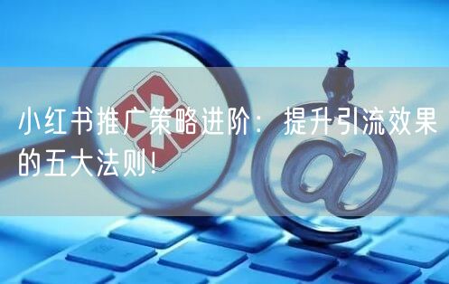小红书推广策略进阶：提升引流效果的五大法则！