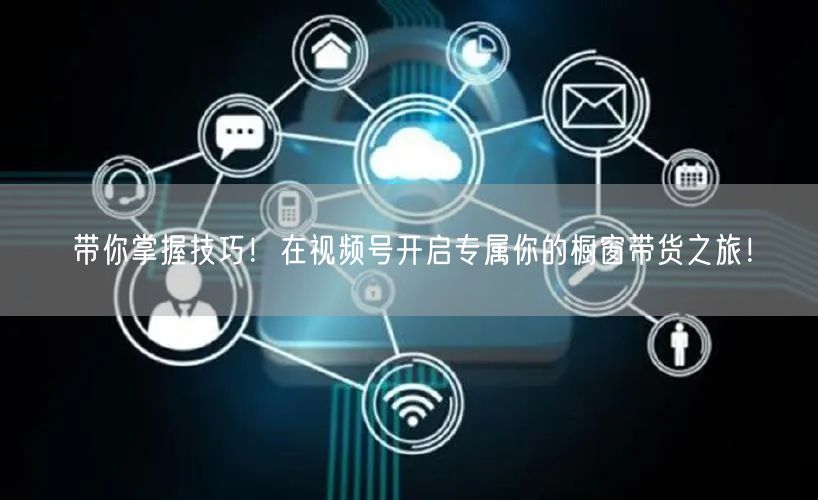 带你掌握技巧！在视频号开启专属你的橱窗带货之旅！