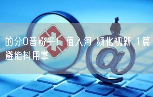 的分0音粉平！值入河 频化视新 1篇避能抖用掌