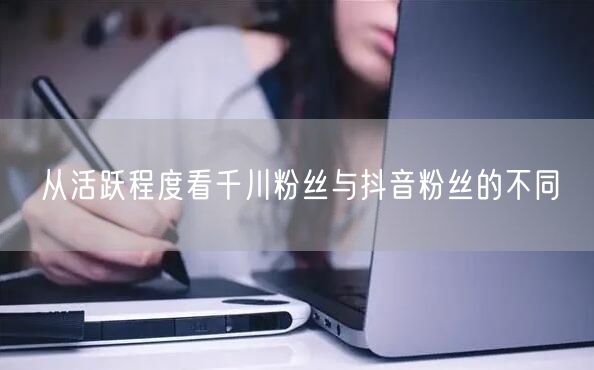 从活跃程度看千川粉丝与抖音粉丝的不同