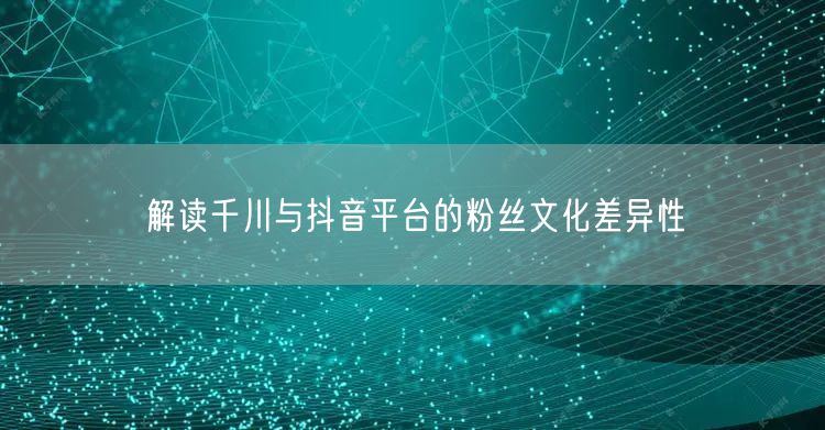 解读千川与抖音平台的粉丝文化差异性