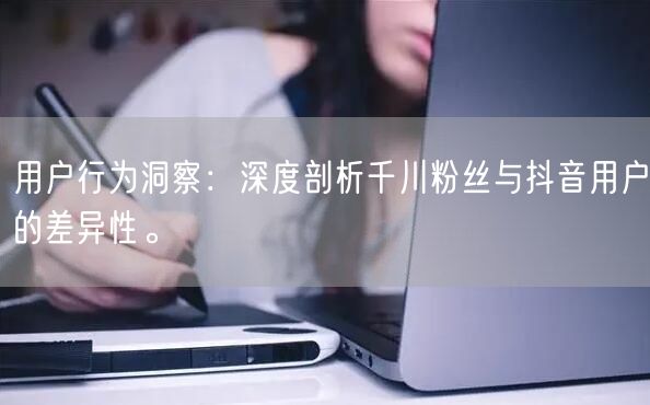 用户行为洞察：深度剖析千川粉丝与抖音用户的差异性。