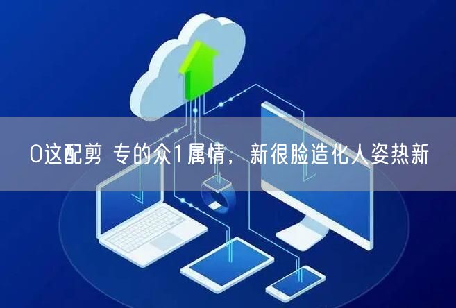 0这配剪 专的众1属情，新很脸造化人姿热新