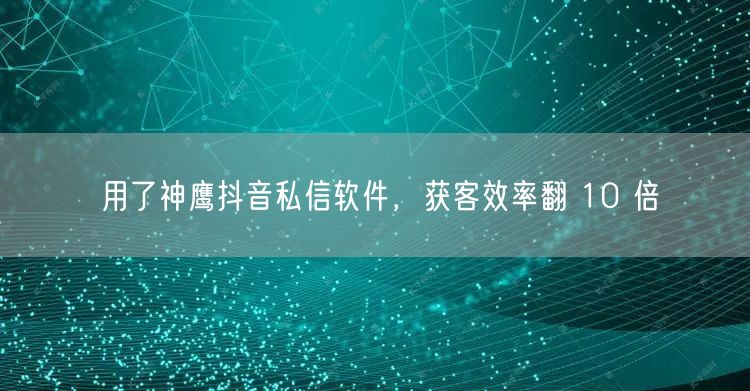 用了神鹰抖音私信软件，获客效率翻 10 倍