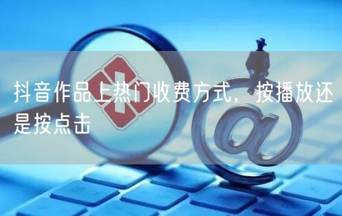 抖音作品上热门收费方式，按播放还是按点击