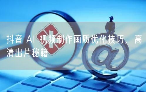 抖音 AI 视频制作画质优化技巧，高清出片秘籍