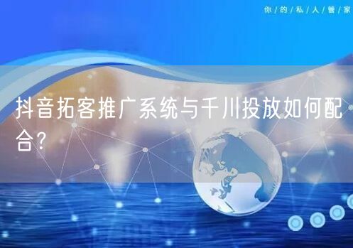 抖音拓客推广系统与千川投放如何配合？