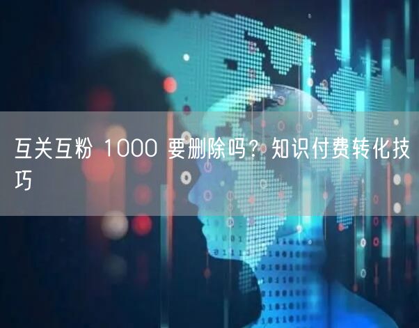 互关互粉 1000 要删除吗？知识付费转化技巧