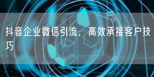 抖音企业微信引流，高效承接客户技巧