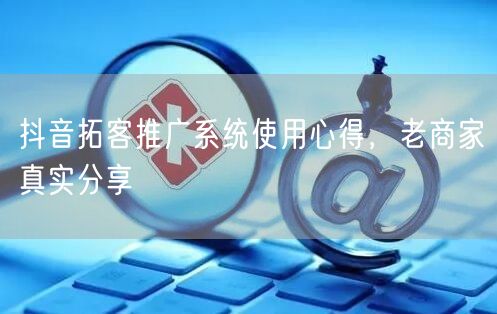 抖音拓客推广系统使用心得，老商家真实分享
