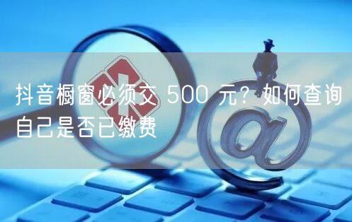 抖音橱窗必须交 500 元？如何查询自己是否已缴费