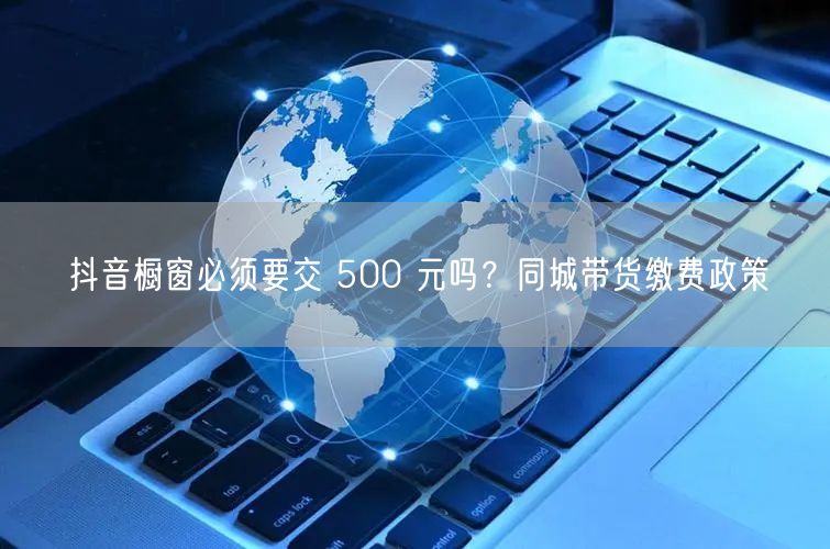 抖音橱窗必须要交 500 元吗？同城带货缴费政策