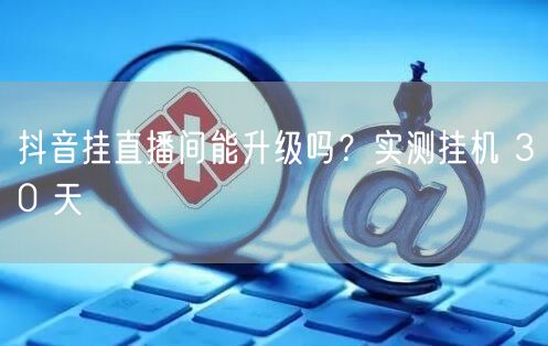 抖音挂直播间能升级吗？实测挂机 30 天