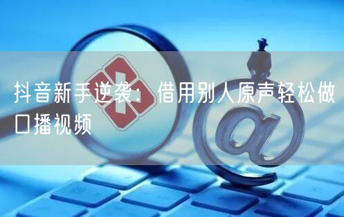 抖音新手逆袭：借用别人原声轻松做口播视频