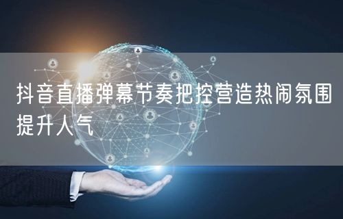 抖音直播弹幕节奏把控营造热闹氛围提升人气
