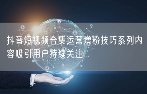 抖音短视频合集运营增粉技巧系列内容吸引用户持续关注
