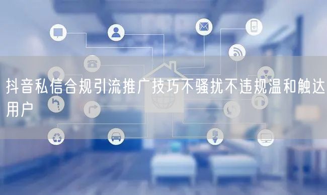 抖音私信合规引流推广技巧不骚扰不违规温和触达用户