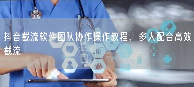抖音截流软件团队协作操作教程，多人配合高效截流
