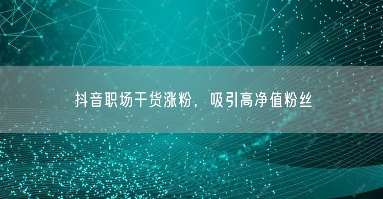 抖音职场干货涨粉，吸引高净值粉丝