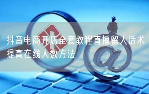 抖音电商开店全套教程直播留人话术提高在线人数方法