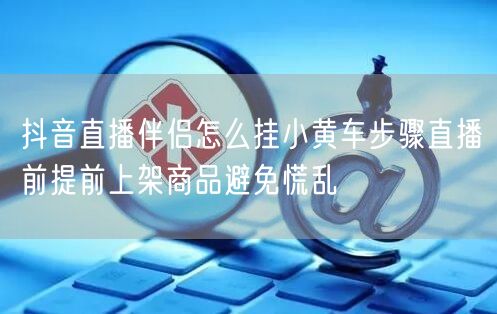 抖音直播伴侣怎么挂小黄车步骤直播前提前上架商品避免慌乱