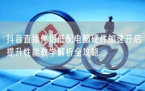 抖音直播伴侣低配电脑硬件加速开启提升性能教学解析全攻略