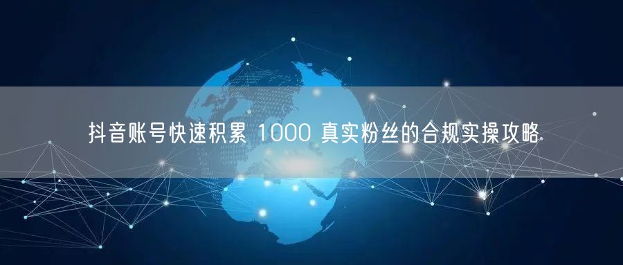 抖音账号快速积累 1000 真实粉丝的合规实操攻略