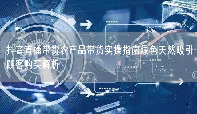 抖音直播带货农产品带货实操指南绿色天然吸引顾客购买解析