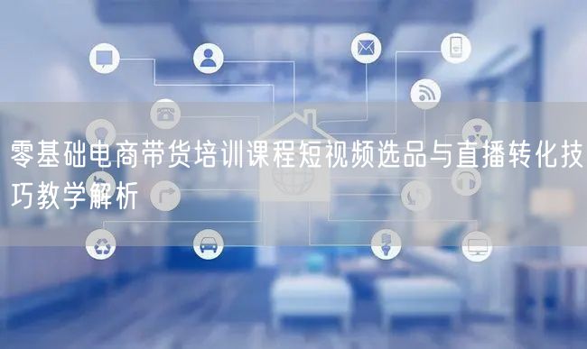 零基础电商带货培训课程短视频选品与直播转化技巧教学解析
