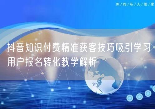 抖音知识付费精准获客技巧吸引学习用户报名转化教学解析