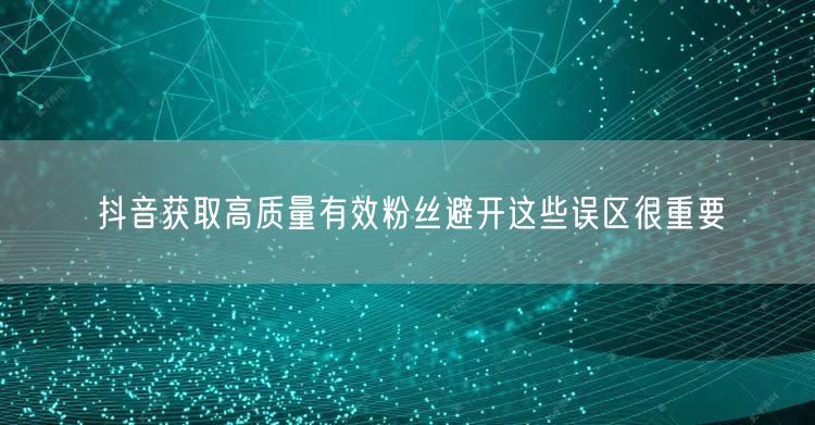 抖音获取高质量有效粉丝避开这些误区很重要