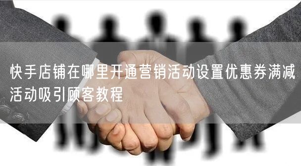 快手店铺在哪里开通营销活动设置优惠券满减活动吸引顾客教程
