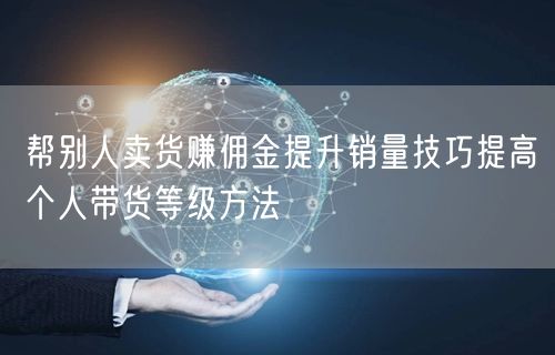 帮别人卖货赚佣金提升销量技巧提高个人带货等级方法