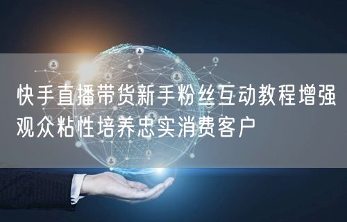 快手直播带货新手粉丝互动教程增强观众粘性培养忠实消费客户