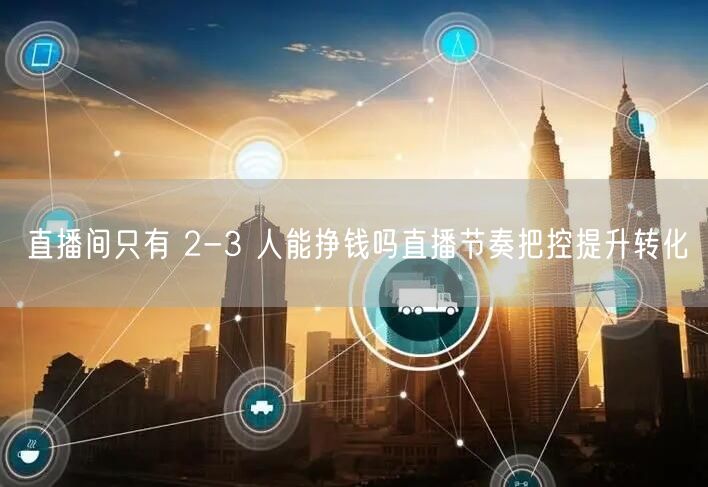 直播间只有 2-3 人能挣钱吗直播节奏把控提升转化