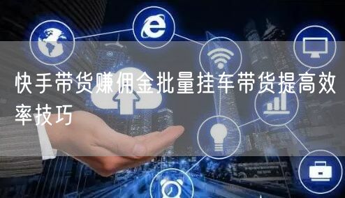 快手带货赚佣金批量挂车带货提高效率技巧
