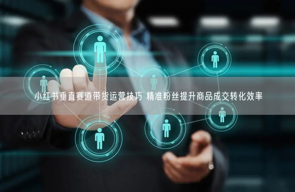 小红书垂直赛道带货运营技巧 精准粉丝提升商品成交转化效率