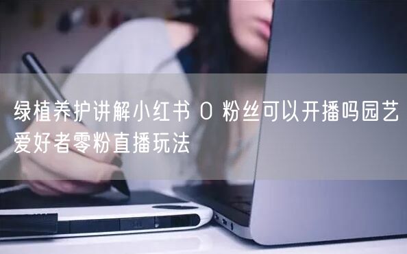 绿植养护讲解小红书 0 粉丝可以开播吗园艺爱好者零粉直播玩法