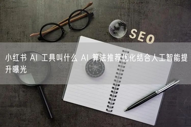 小红书 AI 工具叫什么 AI 算法推荐优化结合人工智能提升曝光
