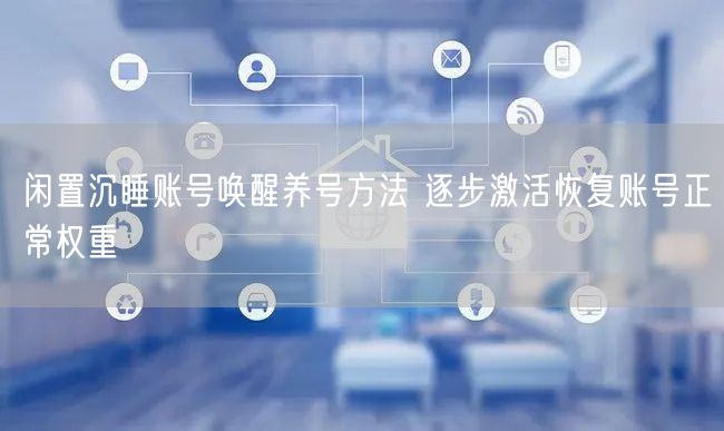 闲置沉睡账号唤醒养号方法 逐步激活恢复账号正常权重