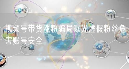视频号带货涨粉骗局曝光虚假粉丝危害账号安全