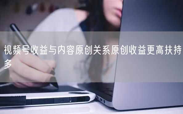 视频号收益与内容原创关系原创收益更高扶持多