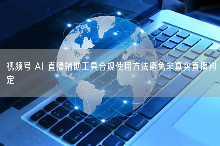 视频号 AI 直播辅助工具合规使用方法避免非真实直播判定