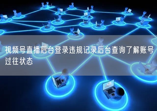 视频号直播后台登录违规记录后台查询了解账号过往状态