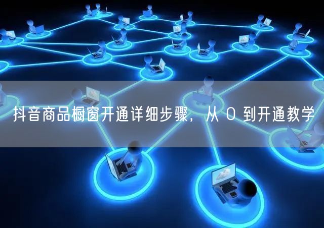 抖音商品橱窗开通详细步骤，从 0 到开通教学