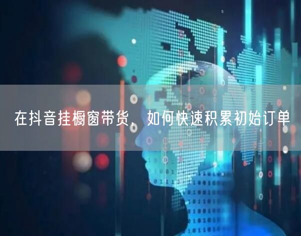 在抖音挂橱窗带货，如何快速积累初始订单