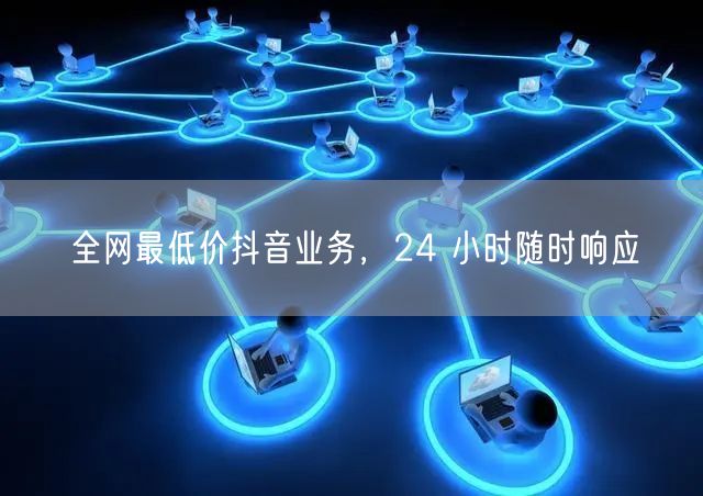 全网最低价抖音业务，24 小时随时响应