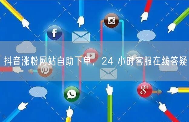 抖音涨粉网站自助下单，24 小时客服在线答疑