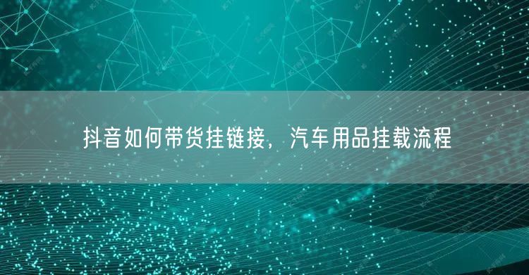 抖音如何带货挂链接，汽车用品挂载流程