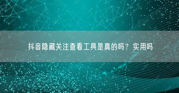 抖音隐藏关注查看工具是真的吗？实用吗